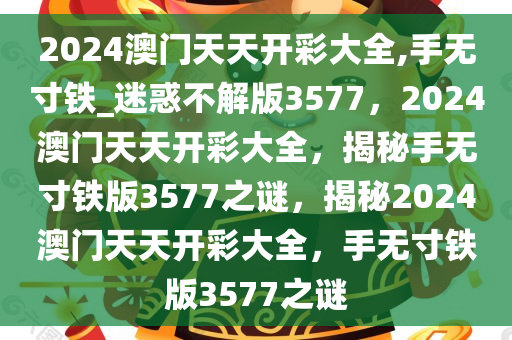 2024澳门天天开彩大全,手无寸铁_迷惑不解版3577，2024澳门天天开彩大全，揭秘手无寸铁版3577之谜，揭秘2024澳门天天开彩大全，手无寸铁版3577之谜
