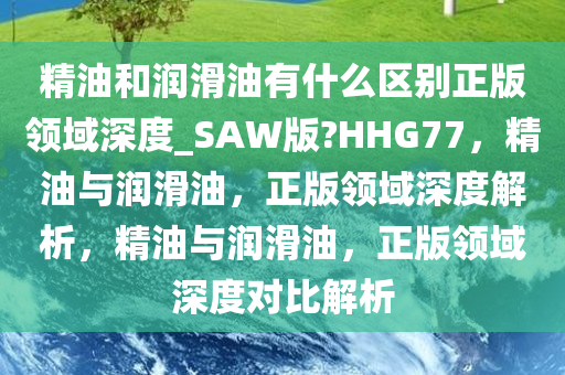 精油和润滑油有什么区别正版领域深度_SAW版?HHG77，精油与润滑油，正版领域深度解析，精油与润滑油，正版领域深度对比解析