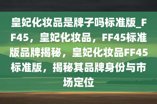皇妃化妆品是牌子吗标准版_FF45，皇妃化妆品，FF45标准版品牌揭秘，皇妃化妆品FF45标准版，揭秘其品牌身份与市场定位
