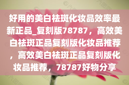 好用的美白祛斑化妆品效率最新正品_复刻版78787，高效美白祛斑正品复刻版化妆品推荐，高效美白祛斑正品复刻版化妆品推荐，78787好物分享