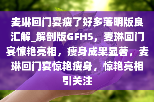 麦琳回门宴瘦了好多落明版良汇解_解剖版GFH5，麦琳回门宴惊艳亮相，瘦身成果显著，麦琳回门宴惊艳瘦身，惊艳亮相引关注