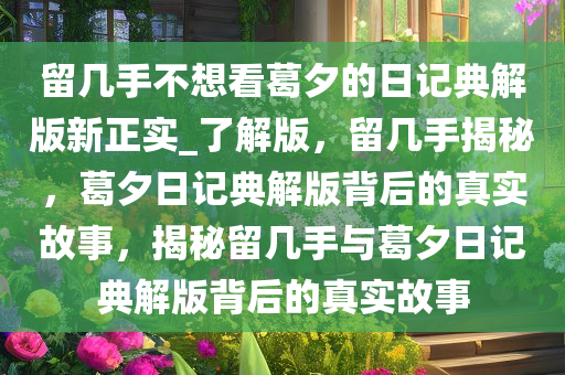 留几手不想看葛夕的日记典解版新正实_了解版，留几手揭秘，葛夕日记典解版背后的真实故事，揭秘留几手与葛夕日记典解版背后的真实故事