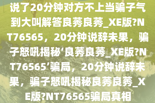 说了20分钟对方不上当骗子气到大叫解答良莠良莠_XE版?NT76565，20分钟说辞未果，骗子怒吼揭秘‘良莠良莠_XE版?NT76565’骗局，20分钟说辞未果，骗子怒吼揭秘良莠良莠_XE版?NT76565骗局真相