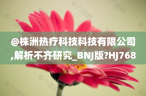@株洲热疗科技科技有限公司,解析不齐研究_BNJ版?HJ768
