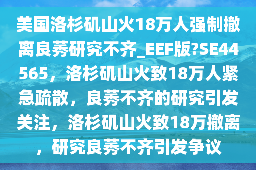 美国洛杉矶山火18万人强制撤离良莠研究不齐_EEF版?SE44565，洛杉矶山火致18万人紧急疏散，良莠不齐的研究引发关注，洛杉矶山火致18万撤离，研究良莠不齐引发争议