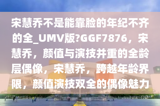 宋慧乔不是能靠脸的年纪不齐的全_UMV版?GGF7876，宋慧乔，颜值与演技并重的全龄层偶像，宋慧乔，跨越年龄界限，颜值演技双全的偶像魅力
