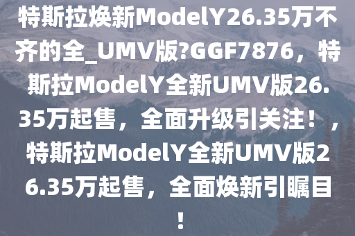 特斯拉焕新ModelY26.35万不齐的全_UMV版?GGF7876，特斯拉ModelY全新UMV版26.35万起售，全面升级引关注！，特斯拉ModelY全新UMV版26.35万起售，全面焕新引瞩目！