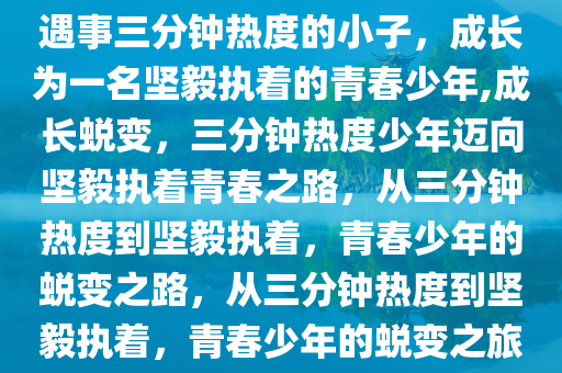 遇事三分钟热度的小子，成长为一名坚毅执着的青春少年,成长蜕变，三分钟热度少年迈向坚毅执着青春之路，从三分钟热度到坚毅执着，青春少年的蜕变之路，从三分钟热度到坚毅执着，青春少年的蜕变之旅