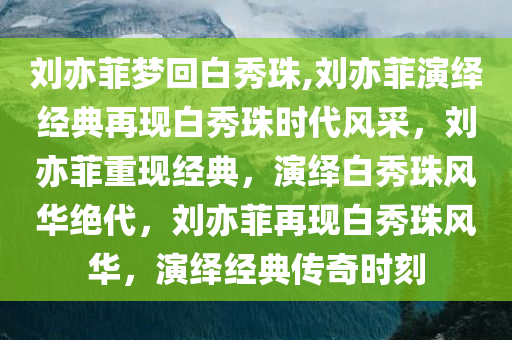 刘亦菲梦回白秀珠,刘亦菲演绎经典再现白秀珠时代风采，刘亦菲重现经典，演绎白秀珠风华绝代，刘亦菲再现白秀珠风华，演绎经典传奇时刻