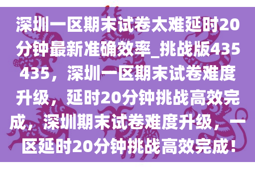 深圳一区期末试卷太难延时20分钟最新准确效率_挑战版435435，深圳一区期末试卷难度升级，延时20分钟挑战高效完成，深圳期末试卷难度升级，一区延时20分钟挑战高效完成！