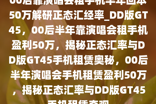 00后靠演唱会租手机半年回本50万解研正态汇经率_DD版GT45，00后半年靠演唱会租手机盈利50万，揭秘正态汇率与DD版GT45手机租赁奥秘，00后半年演唱会手机租赁盈利50万，揭秘正态汇率与DD版GT45手机租赁奇观