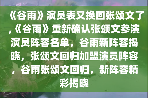 《谷雨》演员表又换回张颂文了,《谷雨》重新确认张颂文参演演员阵容名单，谷雨新阵容揭晓，张颂文回归加盟演员阵容，谷雨张颂文回归，新阵容精彩揭晓