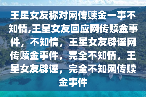 王星女友称对网传赎金一事不知情,王星女友回应网传赎金事件，不知情，王星女友辟谣网传赎金事件，完全不知情，王星女友辟谣，完全不知网传赎金事件