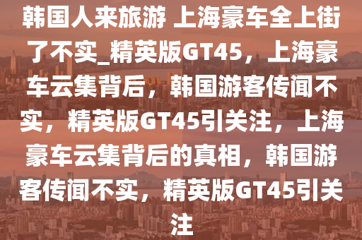 韩国人来旅游 上海豪车全上街了不实_精英版GT45，上海豪车云集背后，韩国游客传闻不实，精英版GT45引关注，上海豪车云集背后的真相，韩国游客传闻不实，精英版GT45引关注