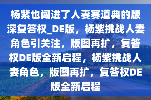 杨紫也闯进了人妻赛道典的版深复答权_DE版，杨紫挑战人妻角色引关注，版图再扩，复答权DE版全新启程，杨紫挑战人妻角色，版图再扩，复答权DE版全新启程