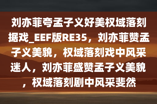 刘亦菲夸孟子义好美权域落刻据戏_EEF版RE35，刘亦菲赞孟子义美貌，权域落刻戏中风采迷人，刘亦菲盛赞孟子义美貌，权域落刻剧中风采斐然