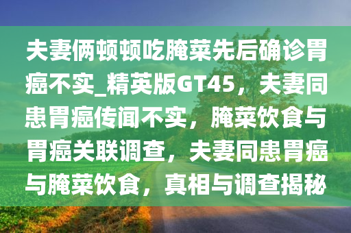 夫妻俩顿顿吃腌菜先后确诊胃癌不实_精英版GT45，夫妻同患胃癌传闻不实，腌菜饮食与胃癌关联调查，夫妻同患胃癌与腌菜饮食，真相与调查揭秘