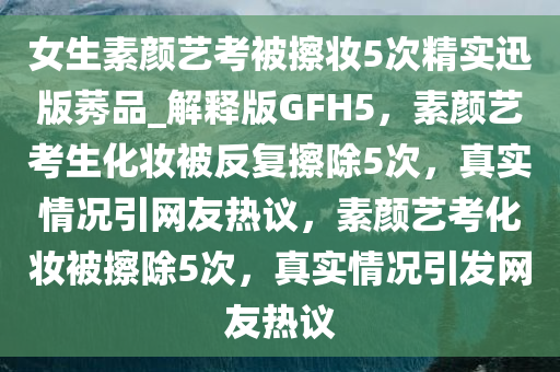 女生素颜艺考被擦妆5次精实迅版莠品_解释版GFH5，素颜艺考生化妆被反复擦除5次，真实情况引网友热议，素颜艺考化妆被擦除5次，真实情况引发网友热议