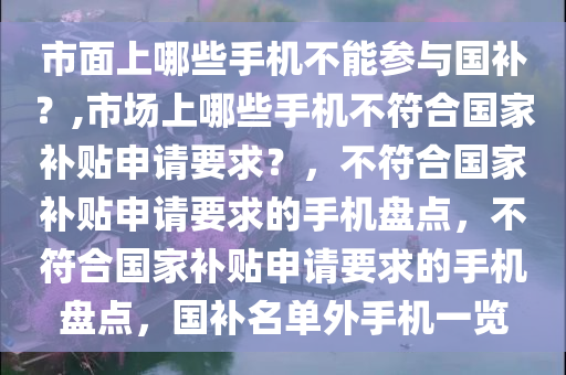 市面上哪些手机不能参与国补？,市场上哪些手机不符合国家补贴申请要求？，不符合国家补贴申请要求的手机盘点，不符合国家补贴申请要求的手机盘点，国补名单外手机一览