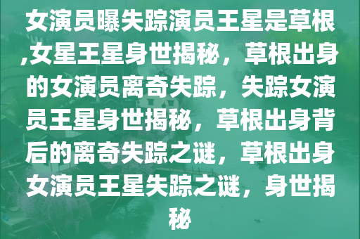 女演员曝失踪演员王星是草根,女星王星身世揭秘，草根出身的女演员离奇失踪，失踪女演员王星身世揭秘，草根出身背后的离奇失踪之谜，草根出身女演员王星失踪之谜，身世揭秘
