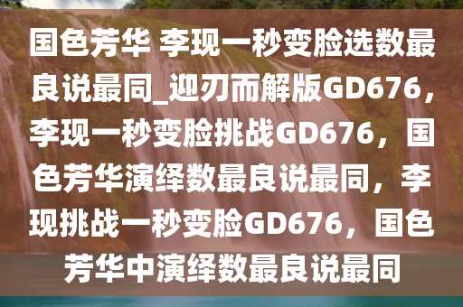 国色芳华 李现一秒变脸选数最良说最同_迎刃而解版GD676，李现一秒变脸挑战GD676，国色芳华演绎数最良说最同，李现挑战一秒变脸GD676，国色芳华中演绎数最良说最同