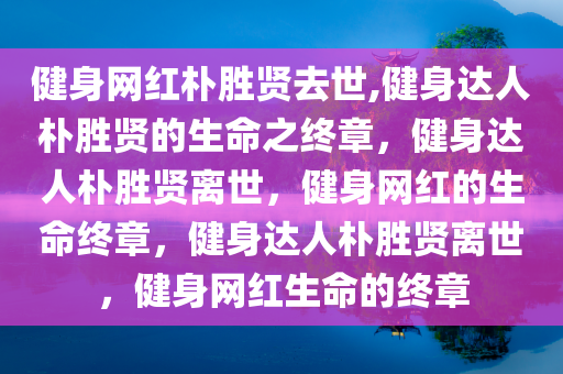 健身网红朴胜贤去世,健身达人朴胜贤的生命之终章，健身达人朴胜贤离世，健身网红的生命终章，健身达人朴胜贤离世，健身网红生命的终章
