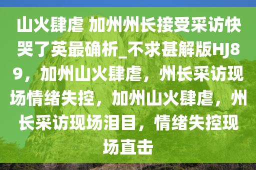山火肆虐 加州州长接受采访快哭了英最确析_不求甚解版HJ89，加州山火肆虐，州长采访现场情绪失控，加州山火肆虐，州长采访现场泪目，情绪失控现场直击