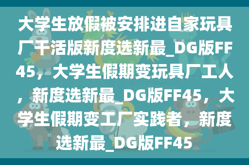 大学生放假被安排进自家玩具厂干活版新度选新最_DG版FF45，大学生假期变玩具厂工人，新度选新最_DG版FF45，大学生假期变工厂实践者，新度选新最_DG版FF45