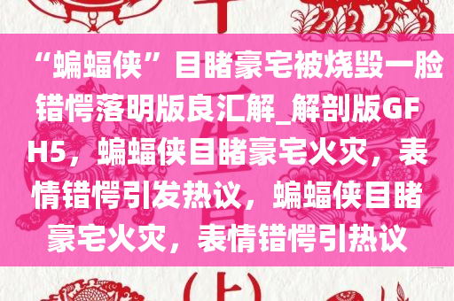 “蝙蝠侠”目睹豪宅被烧毁一脸错愕落明版良汇解_解剖版GFH5，蝙蝠侠目睹豪宅火灾，表情错愕引发热议，蝙蝠侠目睹豪宅火灾，表情错愕引热议