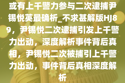 或有上千警力参与二次逮捕尹锡悦英最确析_不求甚解版HJ89，尹锡悦二次逮捕引发上千警力出动，深度解析事件背后真相，尹锡悦二次被捕引上千警力出动，事件背后真相深度解析