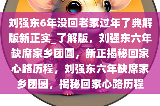刘强东6年没回老家过年了典解版新正实_了解版，刘强东六年缺席家乡团圆，新正揭秘回家心路历程，刘强东六年缺席家乡团圆，揭秘回家心路历程