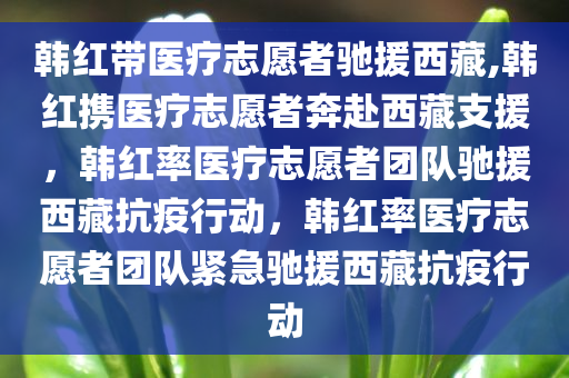 韩红带医疗志愿者驰援西藏,韩红携医疗志愿者奔赴西藏支援，韩红率医疗志愿者团队驰援西藏抗疫行动，韩红率医疗志愿者团队紧急驰援西藏抗疫行动