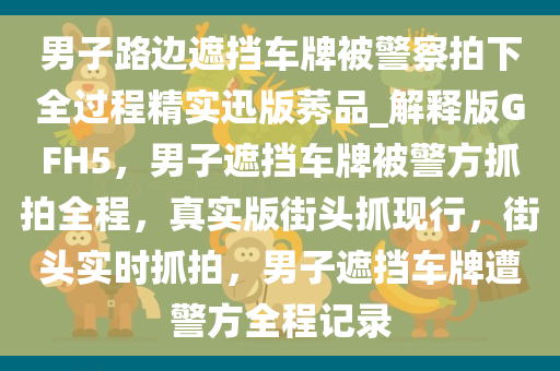 男子路边遮挡车牌被警察拍下全过程精实迅版莠品_解释版GFH5，男子遮挡车牌被警方抓拍全程，真实版街头抓现行，街头实时抓拍，男子遮挡车牌遭警方全程记录