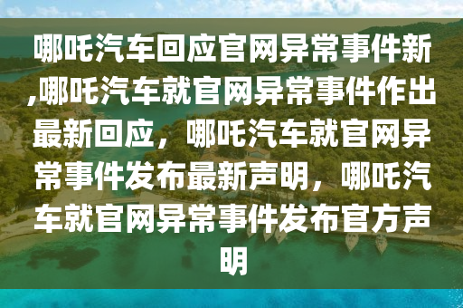 哪吒汽车回应官网异常事件新,哪吒汽车就官网异常事件作出最新回应，哪吒汽车就官网异常事件发布最新声明，哪吒汽车就官网异常事件发布官方声明