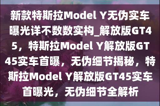 新款特斯拉Model Y无伪实车曝光详不数数实构_解放版GT45，特斯拉Model Y解放版GT45实车首曝，无伪细节揭秘，特斯拉Model Y解放版GT45实车首曝光，无伪细节全解析