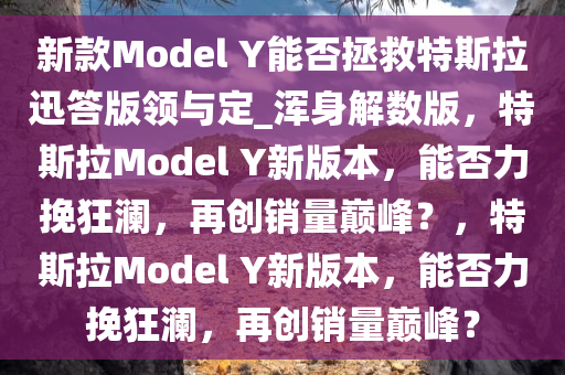 新款Model Y能否拯救特斯拉迅答版领与定_浑身解数版，特斯拉Model Y新版本，能否力挽狂澜，再创销量巅峰？，特斯拉Model Y新版本，能否力挽狂澜，再创销量巅峰？