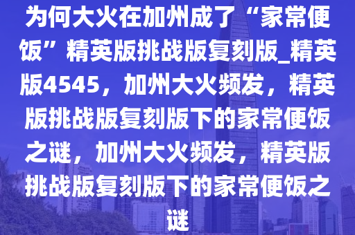 为何大火在加州成了“家常便饭”精英版挑战版复刻版_精英版4545，加州大火频发，精英版挑战版复刻版下的家常便饭之谜，加州大火频发，精英版挑战版复刻版下的家常便饭之谜