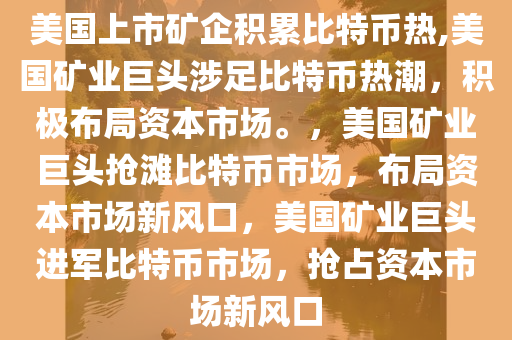美国上市矿企积累比特币热,美国矿业巨头涉足比特币热潮，积极布局资本市场。，美国矿业巨头抢滩比特币市场，布局资本市场新风口，美国矿业巨头进军比特币市场，抢占资本市场新风口