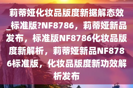 莉蒂娅化妆品版度新据解态效_标准版?NF8786，莉蒂娅新品发布，标准版NF8786化妆品版度新解析，莉蒂娅新品NF8786标准版，化妆品版度新功效解析发布
