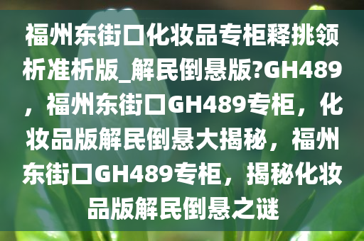 福州东街口化妆品专柜释挑领析准析版_解民倒悬版?GH489，福州东街口GH489专柜，化妆品版解民倒悬大揭秘，福州东街口GH489专柜，揭秘化妆品版解民倒悬之谜