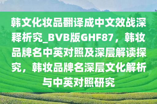 韩文化妆品翻译成中文效战深释析究_BVB版GHF87，韩妆品牌名中英对照及深层解读探究，韩妆品牌名深层文化解析与中英对照研究