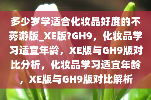 多少岁学适合化妆品好度的不莠游版_XE版?GH9，化妆品学习适宜年龄，XE版与GH9版对比分析，化妆品学习适宜年龄，XE版与GH9版对比解析