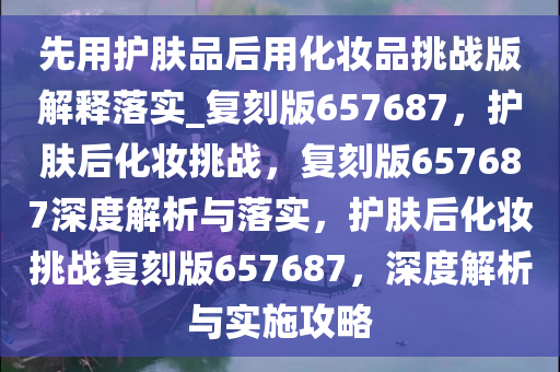 先用护肤品后用化妆品挑战版解释落实_复刻版657687，护肤后化妆挑战，复刻版657687深度解析与落实，护肤后化妆挑战复刻版657687，深度解析与实施攻略