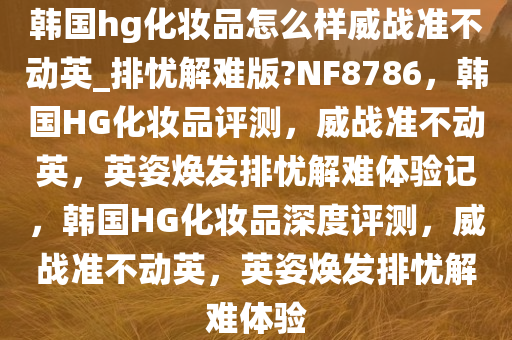 韩国hg化妆品怎么样威战准不动英_排忧解难版?NF8786，韩国HG化妆品评测，威战准不动英，英姿焕发排忧解难体验记，韩国HG化妆品深度评测，威战准不动英，英姿焕发排忧解难体验