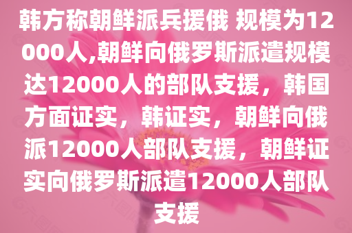 韩方称朝鲜派兵援俄 规模为12000人,朝鲜向俄罗斯派遣规模达12000人的部队支援，韩国方面证实，韩证实，朝鲜向俄派12000人部队支援，朝鲜证实向俄罗斯派遣12000人部队支援