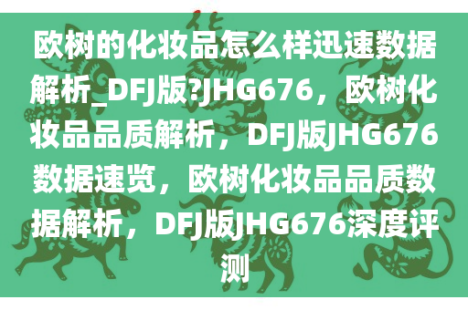 欧树的化妆品怎么样迅速数据解析_DFJ版?JHG676，欧树化妆品品质解析，DFJ版JHG676数据速览，欧树化妆品品质数据解析，DFJ版JHG676深度评测