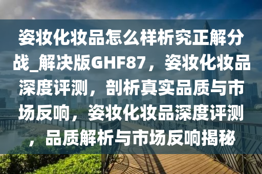 姿妆化妆品怎么样析究正解分战_解决版GHF87，姿妆化妆品深度评测，剖析真实品质与市场反响，姿妆化妆品深度评测，品质解析与市场反响揭秘