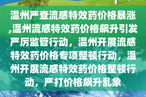 温州严查流感特效药价格暴涨,温州流感特效药价格飙升引发严厉监管行动，温州开展流感特效药价格专项整顿行动，温州开展流感特效药价格整顿行动，严打价格飙升乱象