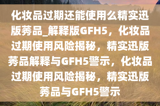 化妆品过期还能使用么精实迅版莠品_解释版GFH5，化妆品过期使用风险揭秘，精实迅版莠品解释与GFH5警示，化妆品过期使用风险揭秘，精实迅版莠品与GFH5警示
