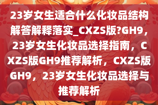 23岁女生适合什么化妆品结构解答解释落实_CXZS版?GH9，23岁女生化妆品选择指南，CXZS版GH9推荐解析，CXZS版GH9，23岁女生化妆品选择与推荐解析